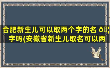 合肥新生儿可以取两个字的名 🦋 字吗(安徽省新生儿取名可以两 🦉 个字吗)